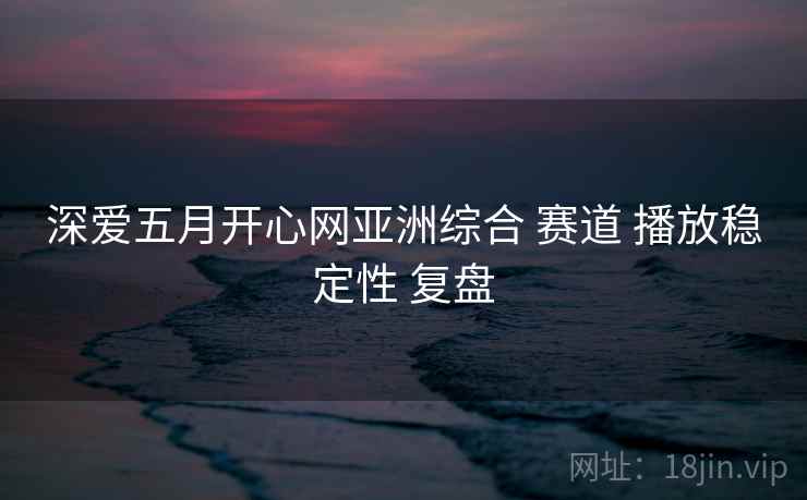 深爱五月开心网亚洲综合 赛道 播放稳定性 复盘  第2张