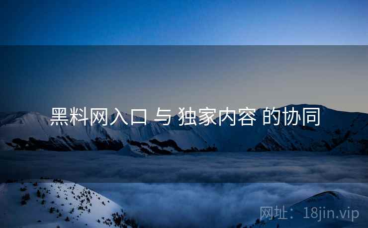 黑料网入口 与 独家内容 的协同  第1张
