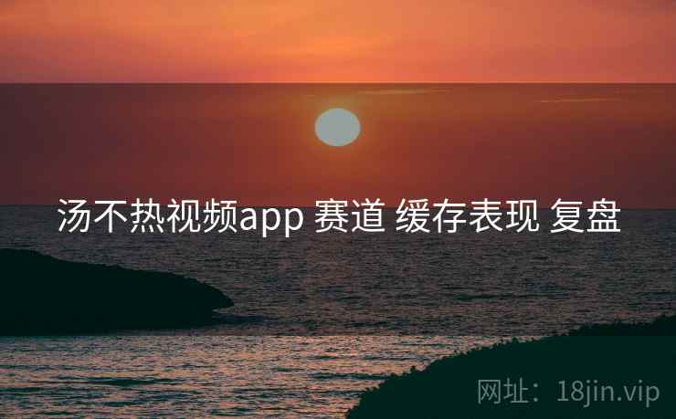 汤不热视频app 赛道 缓存表现 复盘  第2张