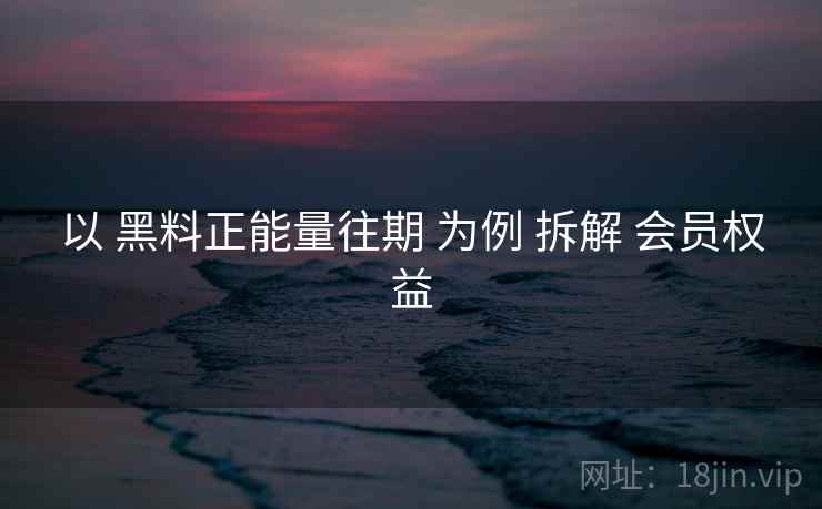 以 黑料正能量往期 为例 拆解 会员权益  第2张