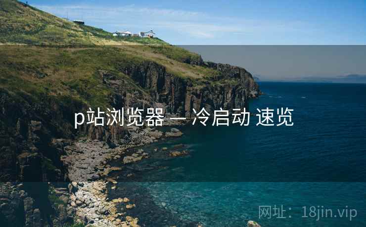 p站浏览器 — 冷启动 速览  第1张