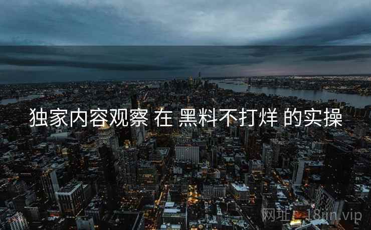 独家内容观察 在 黑料不打烊 的实操  第1张