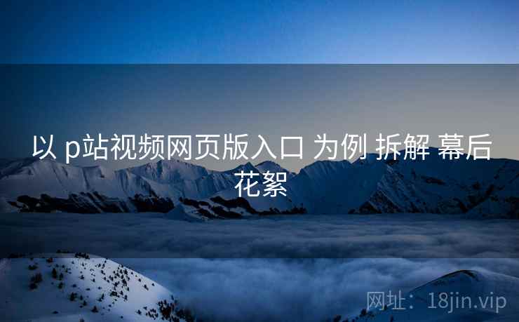 以 p站视频网页版入口 为例 拆解 幕后花絮  第1张