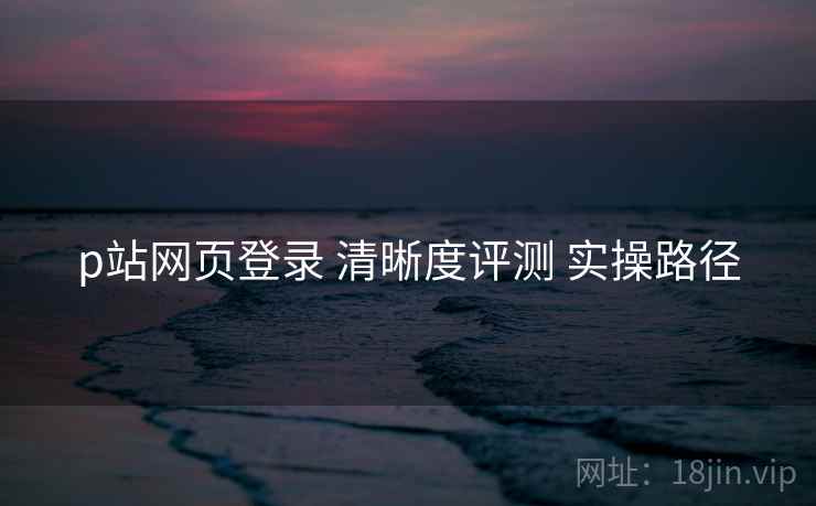 p站网页登录 清晰度评测 实操路径  第2张