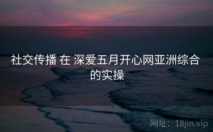社交传播 在 深爱五月开心网亚洲综合 的实操  第1张